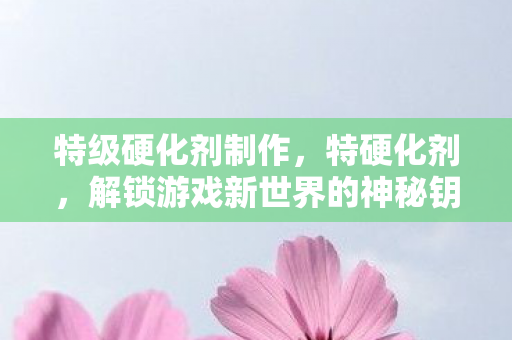 特级硬化剂制作，特硬化剂，解锁游戏新世界的神秘钥匙