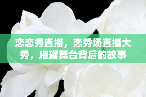 恋恋秀直播,恋秀场直播大秀,璀璨舞台背后的故事 恋恋秀直播,恋秀场直播大秀,璀璨舞台背后的故事