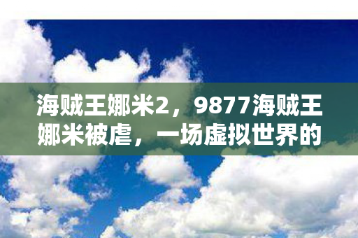 海贼王娜米2,9877海贼王娜米被虐,一场虚拟世界的残酷试炼 海贼王娜米2,9877海贼王娜米被虐,一场虚拟世界的残酷试炼