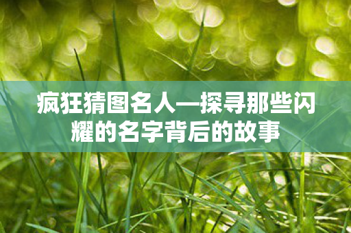 疯狂猜图名人—探寻那些闪耀的名字背后的故事 疯狂猜图名人—探寻那些闪耀的名字背后的故事