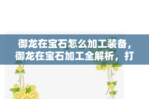 御龙在宝石怎么加工装备,御龙在宝石加工全解析,打造璀璨传奇 御龙在宝石怎么加工装备,御龙在宝石加工全解析,打造璀璨传奇
