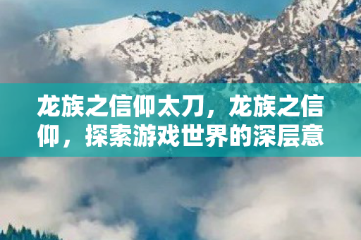 龙族之信仰太刀,龙族之信仰,探索游戏世界的深层意义 龙族之信仰太刀,龙族之信仰,探索游戏世界的深层意义