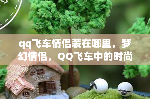 qq飞车情侣装在哪里,梦幻情侣,QQ飞车中的时尚浪漫 qq飞车情侣装在哪里,梦幻情侣,QQ飞车中的时尚浪漫