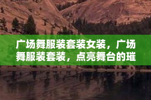 广场舞服装套装女装,广场舞服装套装,点亮舞台的璀璨选择 广场舞服装套装女装,广场舞服装套装,点亮舞台的璀璨选择