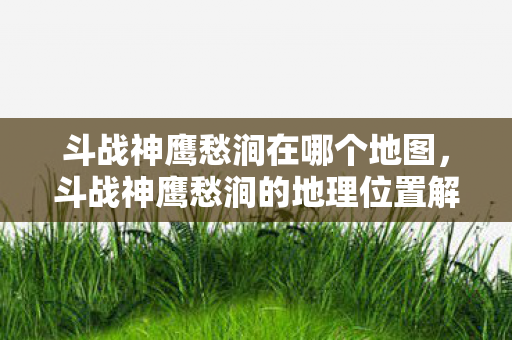 斗战神鹰愁涧在哪个地图,斗战神鹰愁涧的地理位置解析 斗战神鹰愁涧在哪个地图,斗战神鹰愁涧的地理位置解析