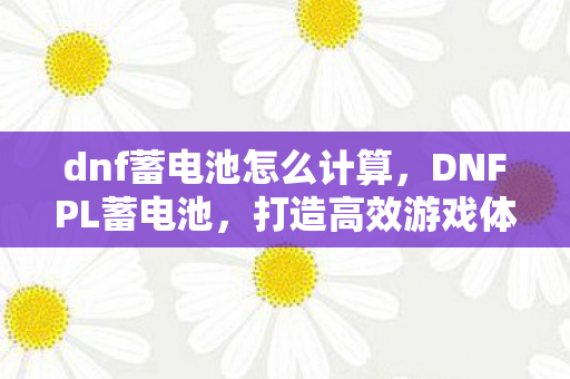 dnf蓄电池怎么计算,DNFPL蓄电池,打造高效游戏体验的关键 dnf蓄电池怎么计算,DNFPL蓄电池,打造高效游戏体验的关键