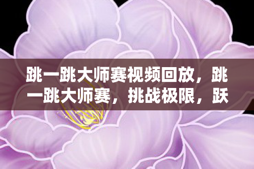 跳一跳大师赛视频回放,跳一跳大师赛,挑战极限,跃向胜利 跳一跳大师赛视频回放,跳一跳大师赛,挑战极限,跃向胜利