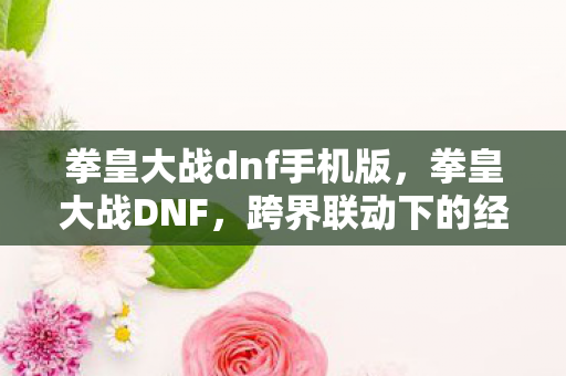 拳皇大战dnf手机版,拳皇大战DNF,跨界联动下的经典碰撞 拳皇大战dnf手机版,拳皇大战DNF,跨界联动下的经典碰撞