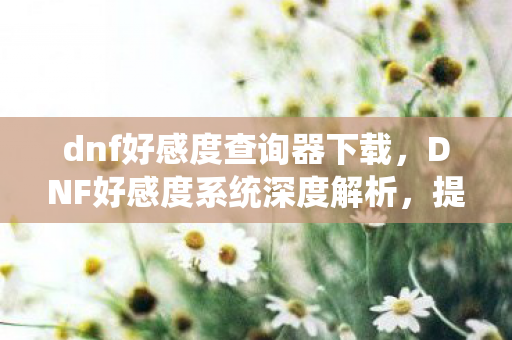 dnf好感度查询器下载,DNF好感度系统深度解析,提升角色亲密度的奥秘 dnf好感度查询器下载,DNF好感度系统深度解析,提升角色亲密度的奥秘