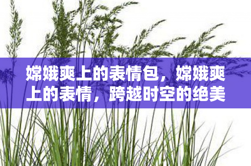 嫦娥爽上的表情包,嫦娥爽上的表情,跨越时空的绝美邂逅 嫦娥爽上的表情包,嫦娥爽上的表情,跨越时空的绝美邂逅