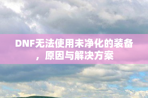 DNF无法使用未净化的装备,原因与解决方案 DNF无法使用未净化的装备,原因与解决方案