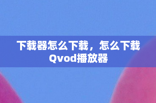 下载器怎么下载，怎么下载Qvod播放器