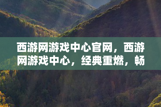 西游网游戏中心官网,西游网游戏中心,经典重燃,畅游西游世界的奇幻之旅 西游网游戏中心官网,西游网游戏中心,经典重燃,畅游西游世界的奇幻之旅