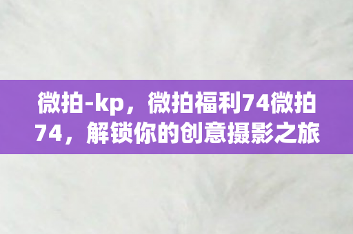 微拍-kp，微拍福利74微拍74，解锁你的创意摄影之旅