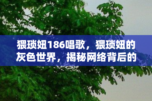 猥琐妞186唱歌,猥琐妞的灰色世界,揭秘网络背后的隐秘角落 猥琐妞186唱歌,猥琐妞的灰色世界,揭秘网络背后的隐秘角落