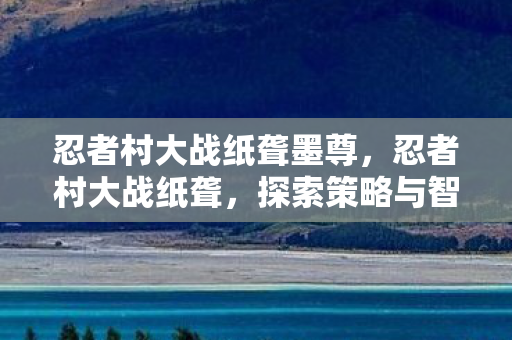 忍者村大战纸聋墨尊,忍者村大战纸聋,探索策略与智慧的极限 忍者村大战纸聋墨尊,忍者村大战纸聋,探索策略与智慧的极限