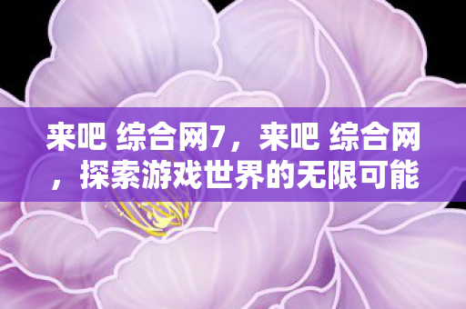 来吧 综合网7,来吧 综合网,探索游戏世界的无限可能 来吧 综合网7,来吧 综合网,探索游戏世界的无限可能