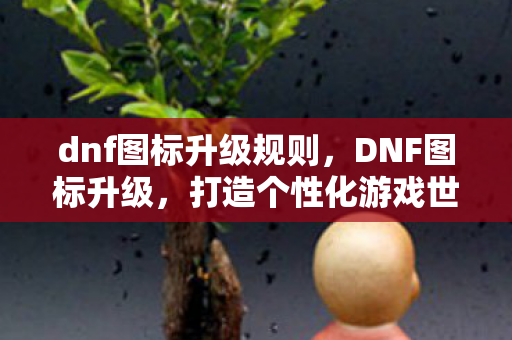 dnf图标升级规则,DNF图标升级,打造个性化游戏世界 dnf图标升级规则,DNF图标升级,打造个性化游戏世界