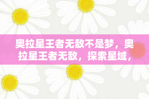 奥拉星王者无敌不是梦,奥拉星王者无敌,探索星域,挑战无限可能 奥拉星王者无敌不是梦,奥拉星王者无敌,探索星域,挑战无限可能