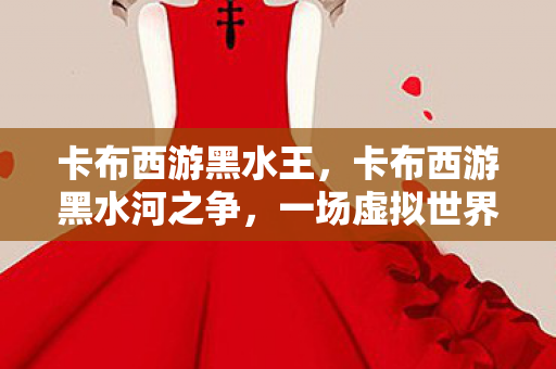 卡布西游黑水王,卡布西游黑水河之争,一场虚拟世界的权力博弈 卡布西游黑水王,卡布西游黑水河之争,一场虚拟世界的权力博弈