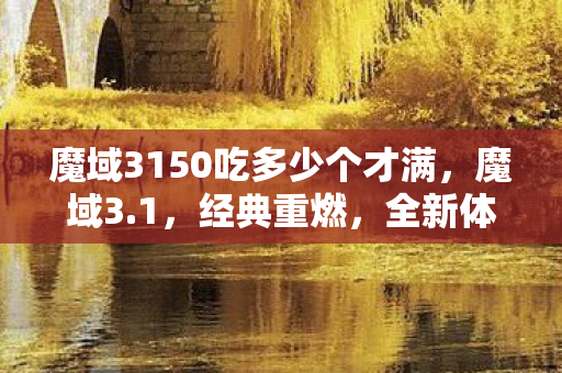 魔域3150吃多少个才满,魔域3.1,经典重燃,全新体验再续传奇 魔域3150吃多少个才满,魔域3.1,经典重燃,全新体验再续传奇