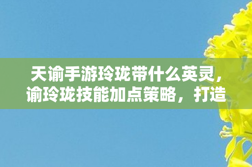 天谕手游玲珑带什么英灵,谕玲珑技能加点策略,打造高效战斗力的关键 天谕手游玲珑带什么英灵,谕玲珑技能加点策略,打造高效战斗力的关键