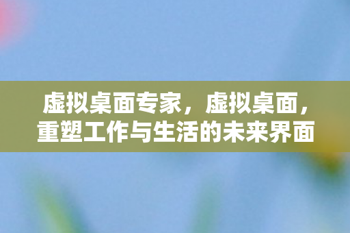 虚拟桌面专家,虚拟桌面,重塑工作与生活的未来界面 虚拟桌面专家,虚拟桌面,重塑工作与生活的未来界面
