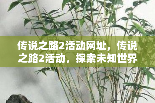 传说之路2活动网址,传说之路2活动,探索未知世界的奇幻之旅 传说之路2活动网址,传说之路2活动,探索未知世界的奇幻之旅