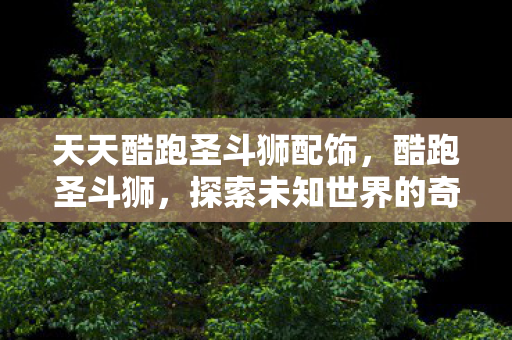 天天酷跑圣斗狮配饰,酷跑圣斗狮,探索未知世界的奇妙旅程 天天酷跑圣斗狮配饰,酷跑圣斗狮,探索未知世界的奇妙旅程