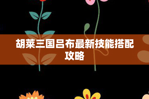 胡莱三国吕布最新技能搭配攻略 胡莱三国吕布最新技能搭配攻略