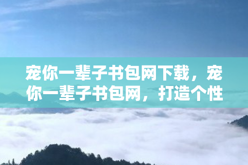 宠你一辈子书包网下载，宠你一辈子书包网，打造个性化阅读体验