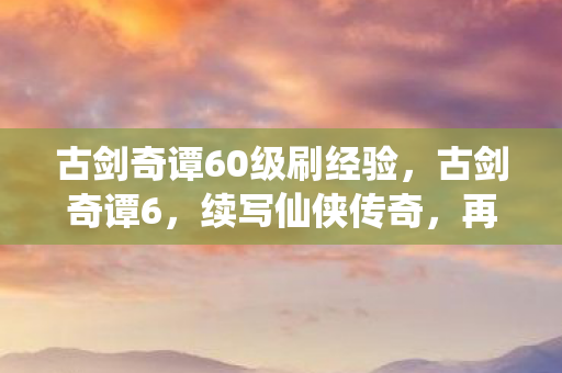 古剑奇谭60级刷经验,古剑奇谭6,续写仙侠传奇,再燃经典之魂 古剑奇谭60级刷经验,古剑奇谭6,续写仙侠传奇,再燃经典之魂