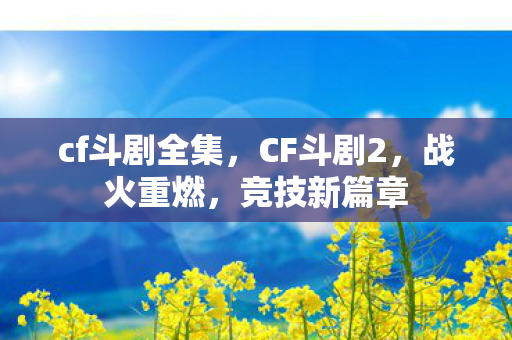 cf斗剧全集,CF斗剧2,战火重燃,竞技新篇章 cf斗剧全集,CF斗剧2,战火重燃,竞技新篇章