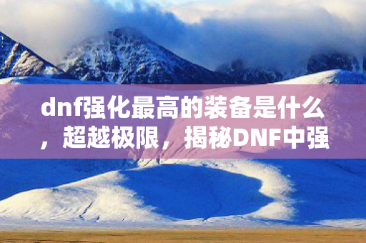 dnf强化最高的装备是什么，超越极限，揭秘DNF中强化最高的装备