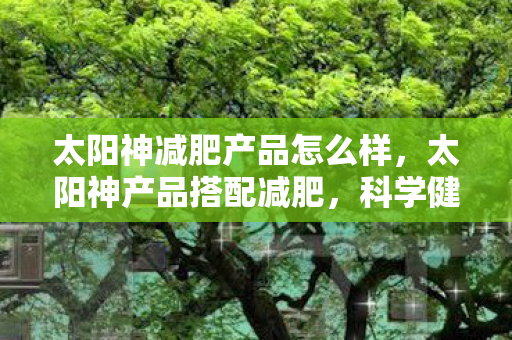 太阳神减肥产品怎么样,太阳神产品搭配减肥,科学健康,轻松享瘦 太阳神减肥产品怎么样,太阳神产品搭配减肥,科学健康,轻松享瘦