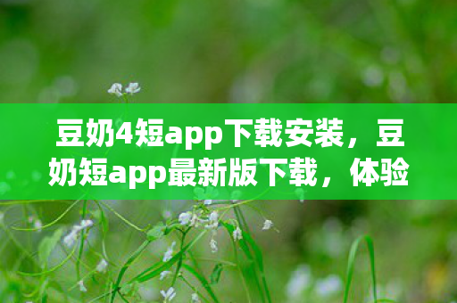 豆奶4短app下载安装，豆奶短app最新版下载，体验全新功能，畅享便捷娱乐