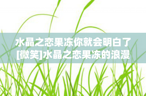 水晶之恋果冻你就会明白了[微笑]水晶之恋果冻的浪漫传说
