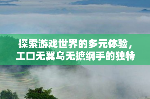 探索游戏世界的多元体验,工口无翼乌无摭纲手的独特魅力 探索游戏世界的多元体验,工口无翼乌无摭纲手的独特魅力