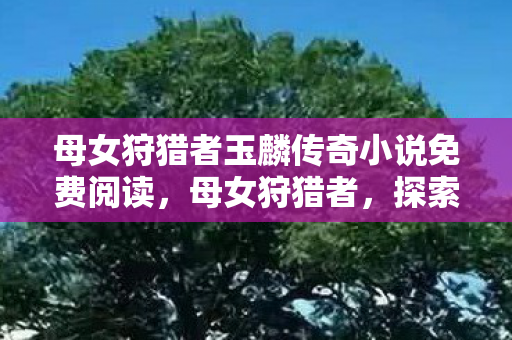 母女狩猎者玉麟传奇小说免费阅读,母女狩猎者,探索自然与传承的狩猎之旅 母女狩猎者玉麟传奇小说免费阅读,母女狩猎者,探索自然与传承的狩猎之旅