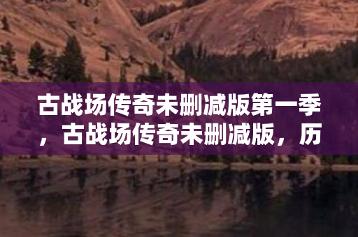 古战场传奇未删减版第一季,古战场传奇未删减版,历史的回响与传奇的延续 古战场传奇未删减版第一季,古战场传奇未删减版,历史的回响与传奇的延续