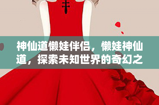 神仙道懒娃伴侣,懒娃神仙道,探索未知世界的奇幻之旅 神仙道懒娃伴侣,懒娃神仙道,探索未知世界的奇幻之旅
