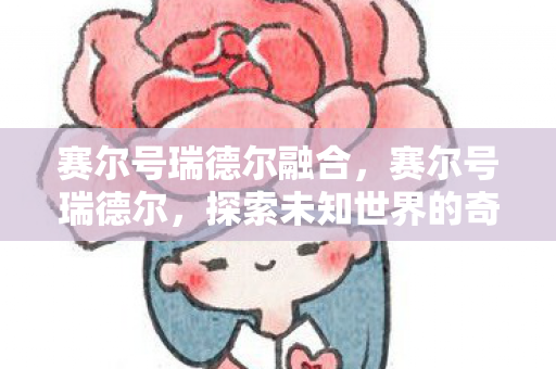 赛尔号瑞德尔融合,赛尔号瑞德尔,探索未知世界的奇妙之旅 赛尔号瑞德尔融合,赛尔号瑞德尔,探索未知世界的奇妙之旅