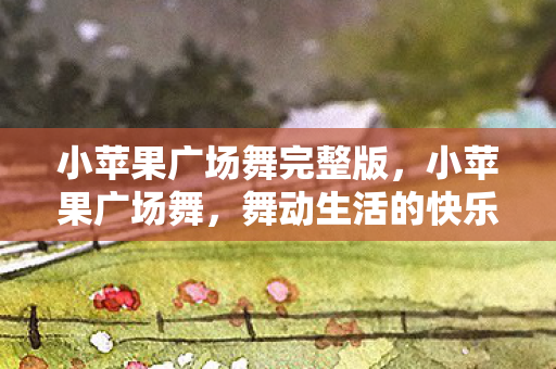 小苹果广场舞完整版,小苹果广场舞,舞动生活的快乐旋律 小苹果广场舞完整版,小苹果广场舞,舞动生活的快乐旋律
