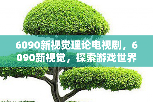 6090新视觉理论电视剧,6090新视觉,探索游戏世界的无限可能 6090新视觉理论电视剧,6090新视觉,探索游戏世界的无限可能