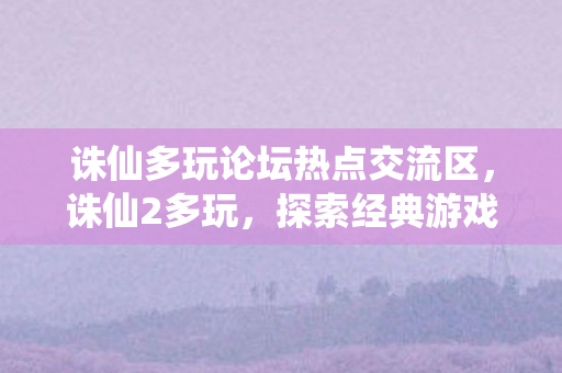 诛仙多玩论坛热点交流区,诛仙2多玩,探索经典游戏的多元玩法与社区生态 诛仙多玩论坛热点交流区,诛仙2多玩,探索经典游戏的多元玩法与社区生态
