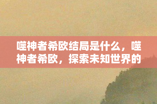 噬神者希欧结局是什么,噬神者希欧,探索未知世界的冒险之旅 噬神者希欧结局是什么,噬神者希欧,探索未知世界的冒险之旅