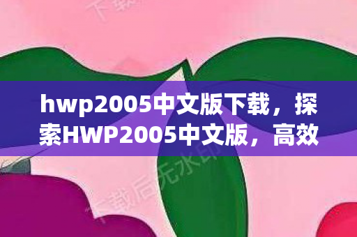 hwp2005中文版下载,探索HWP2005中文版,高效办公的得力助手 hwp2005中文版下载,探索HWP2005中文版,高效办公的得力助手