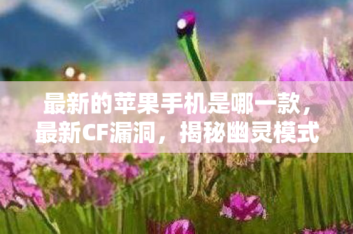 最新的苹果手机是哪一款，最新CF漏洞，揭秘幽灵模式中的隐藏BUG