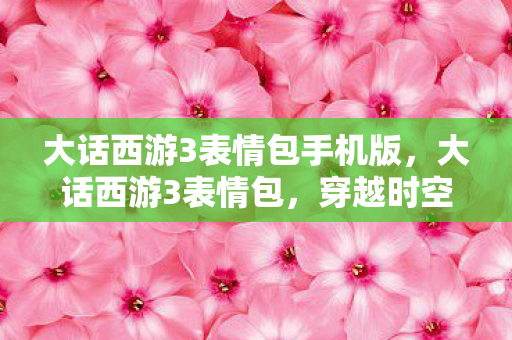 大话西游3表情包手机版,大话西游3表情包,穿越时空的幽默与深情 大话西游3表情包手机版,大话西游3表情包,穿越时空的幽默与深情