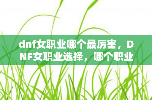 dnf女职业哪个最厉害,DNF女职业选择,哪个职业更适合你? dnf女职业哪个最厉害,DNF女职业选择,哪个职业更适合你?